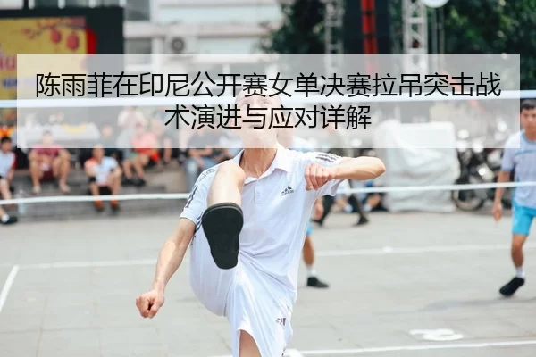 陈雨菲在印尼公开赛女单决赛拉吊突击战术演进与应对详解
